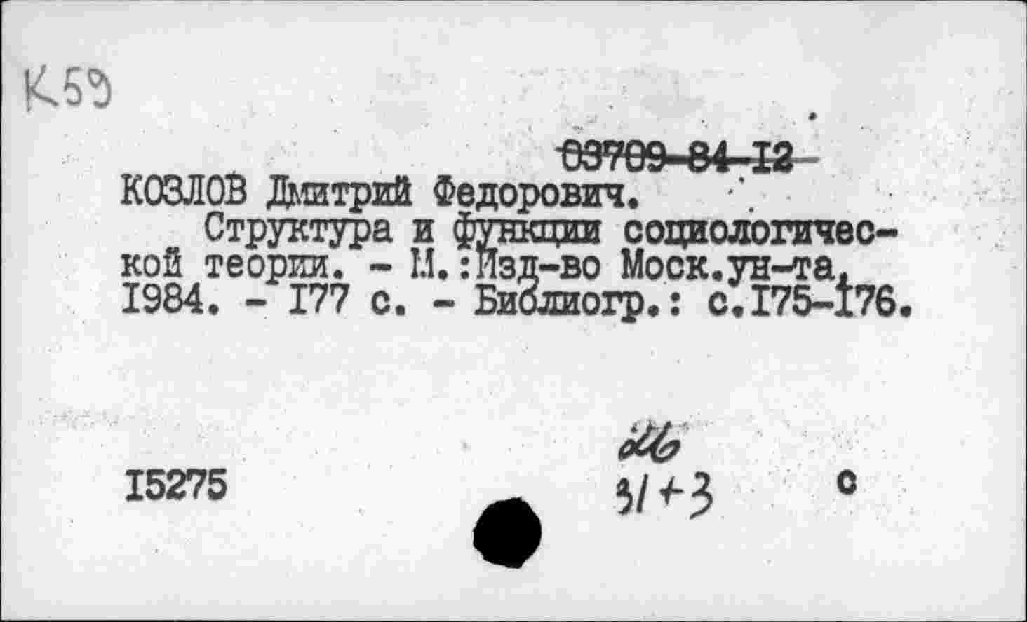 ﻿К5д
КОЗЛОВ Дмитрий Федорович.
Структура и функции социологической теории. - И.:Изд-во Моск.ун-та. 1984. - 177 с. - БиЗлиогр.: с.175-176
15275
о